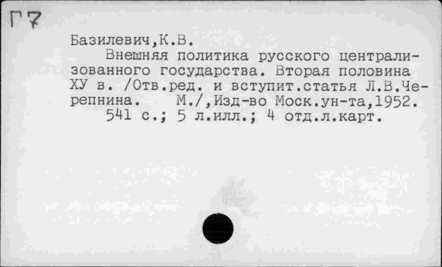 ﻿Базилевич,К.В.
Внешняя политика русского централизованного государства. Вторая половина ХУ в. /Отв.ред. и вступит.статья Л.В.Черепнина. М./,Изд-во Моск.ун-та,1952.
5^1 с.; 5 л.илл.; 4 отд.л.карт.